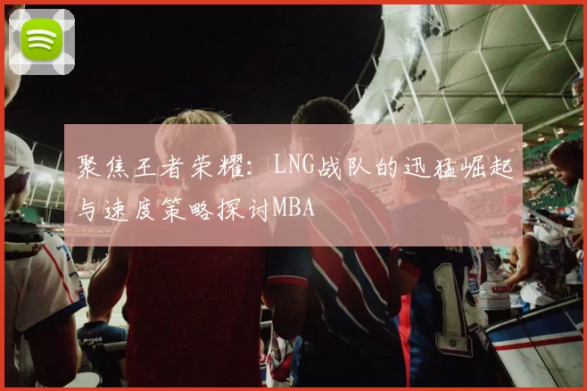 聚焦王者荣耀：LNG战队的迅猛崛起与速度策略探讨MBA