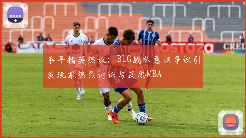 和平精英热议：BLG战队意识争议引发玩家热烈讨论与反思MBA