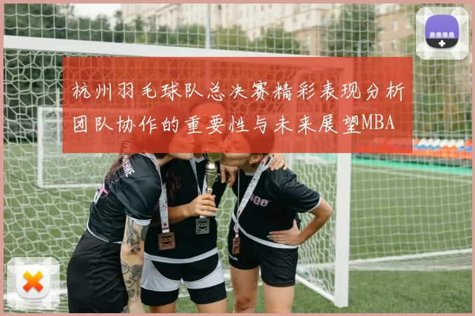 杭州羽毛球队总决赛精彩表现分析团队协作的重要性与未来展望MBA