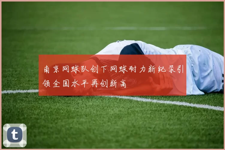 南京网球队创下网球耐力新纪录引领全国水平再创新高