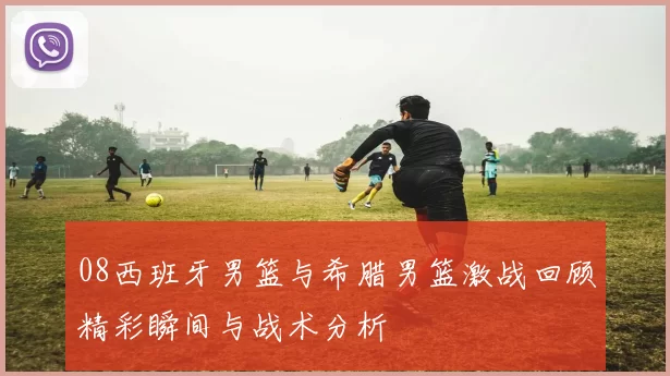 08西班牙男篮与希腊男篮激战回顾精彩瞬间与战术分析