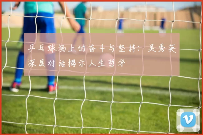 乒乓球场上的奋斗与坚持：吴秀英深度对话揭示人生哲学
