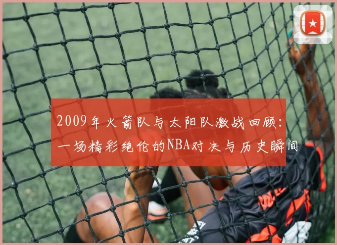 2009年火箭队与太阳队激战回顾：一场精彩绝伦的NBA对决与历史瞬间