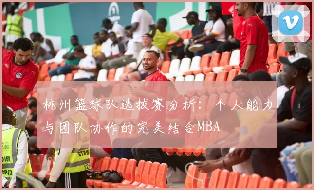 杭州篮球队选拔赛分析：个人能力与团队协作的完美结合MBA