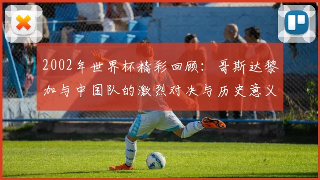 2002年世界杯精彩回顾：哥斯达黎加与中国队的激烈对决与历史意义