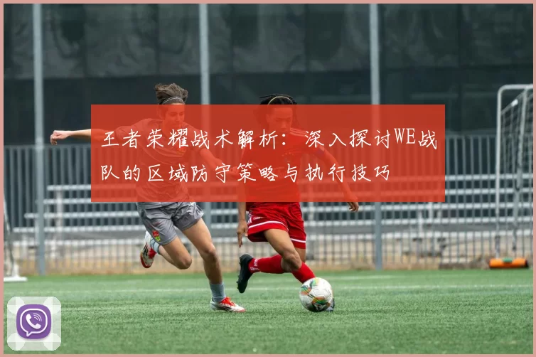 王者荣耀战术解析：深入探讨WE战队的区域防守策略与执行技巧