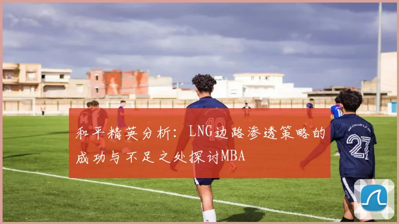 和平精英分析：LNG边路渗透策略的成功与不足之处探讨MBA