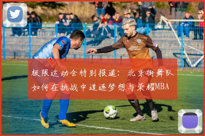 极限运动会特别报道：北京街舞队如何在挑战中追逐梦想与荣耀MBA