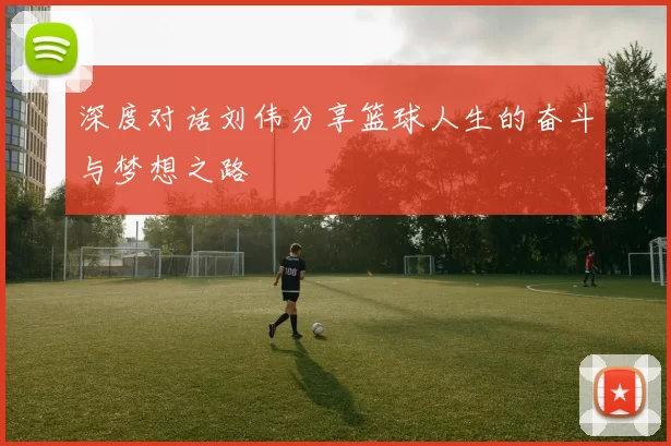 深度对话刘伟分享篮球人生的奋斗与梦想之路