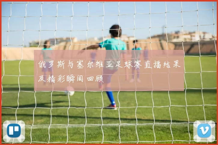 俄罗斯与塞尔维亚足球赛直播结果及精彩瞬间回顾