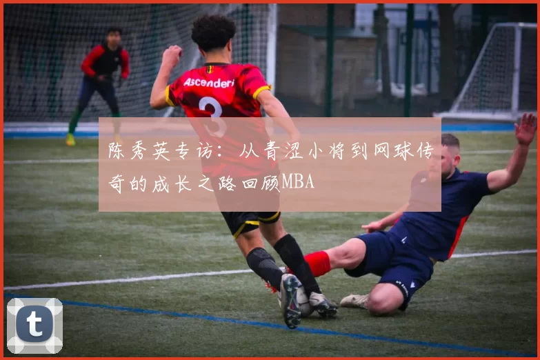 陈秀英专访：从青涩小将到网球传奇的成长之路回顾MBA