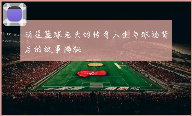 明星篮球老头的传奇人生与球场背后的故事揭秘